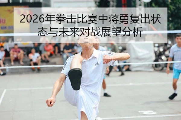 2026年拳击比赛中蒋勇复出状态与未来对战展望分析