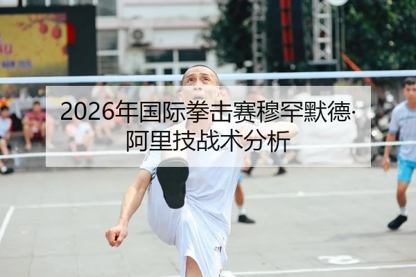 2026年国际拳击赛穆罕默德·阿里技战术分析