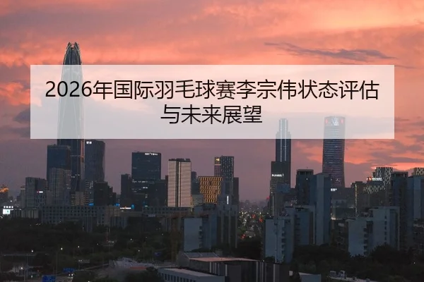 2026年国际羽毛球赛李宗伟状态评估与未来展望