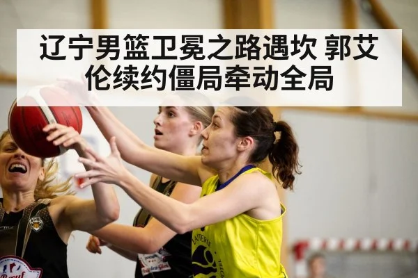 辽宁男篮卫冕之路遇坎 郭艾伦续约僵局牵动全局