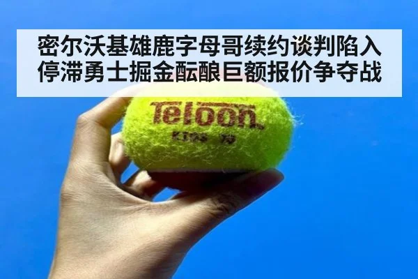 密尔沃基雄鹿字母哥续约谈判陷入停滞勇士掘金酝酿巨额报价争夺战